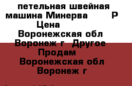 петельная швейная машина Минерва 62761-Р2 › Цена ­ 40 000 - Воронежская обл., Воронеж г. Другое » Продам   . Воронежская обл.,Воронеж г.